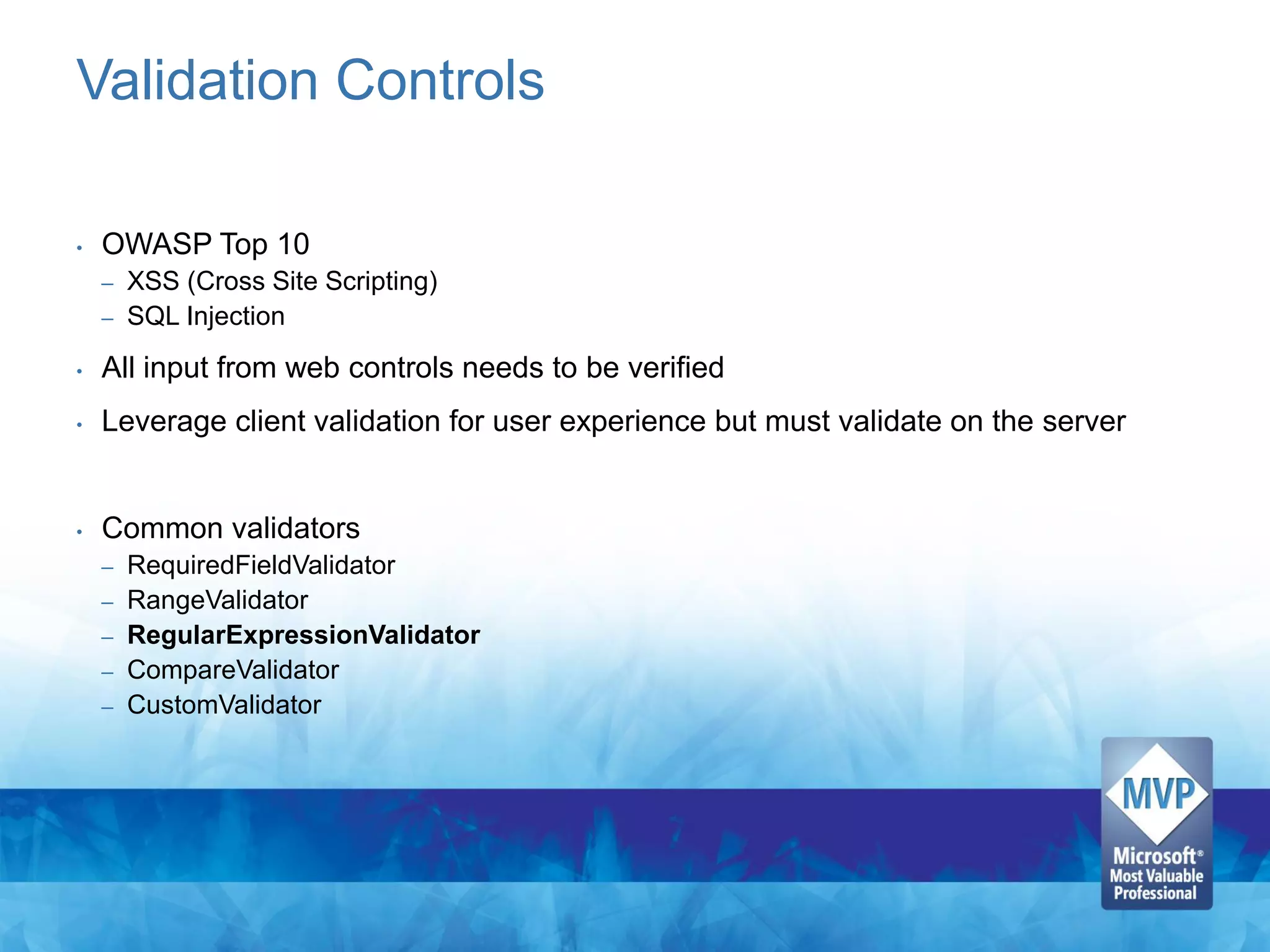 Validation Controls

•   OWASP Top 10
    – XSS (Cross Site Scripting)
    – SQL Injection

•   All input from web controls needs to be verified
•   Leverage client validation for user experience but must validate on the server


•   Common validators
    –   RequiredFieldValidator
    –   RangeValidator
    –   RegularExpressionValidator
    –   CompareValidator
    –   CustomValidator
 