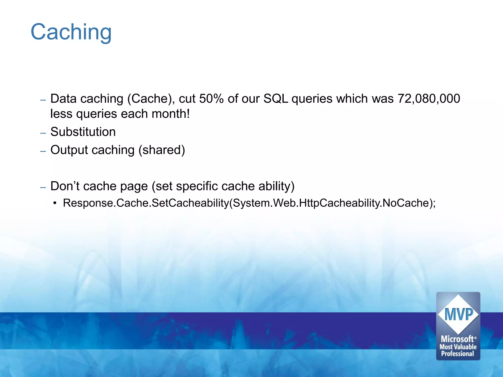 Caching

– Data caching (Cache), cut 50% of our SQL queries which was 72,080,000
  less queries each month!
– Substitution
– Output caching (shared)


–   Don’t cache page (set specific cache ability)
    • Response.Cache.SetCacheability(System.Web.HttpCacheability.NoCache);
 