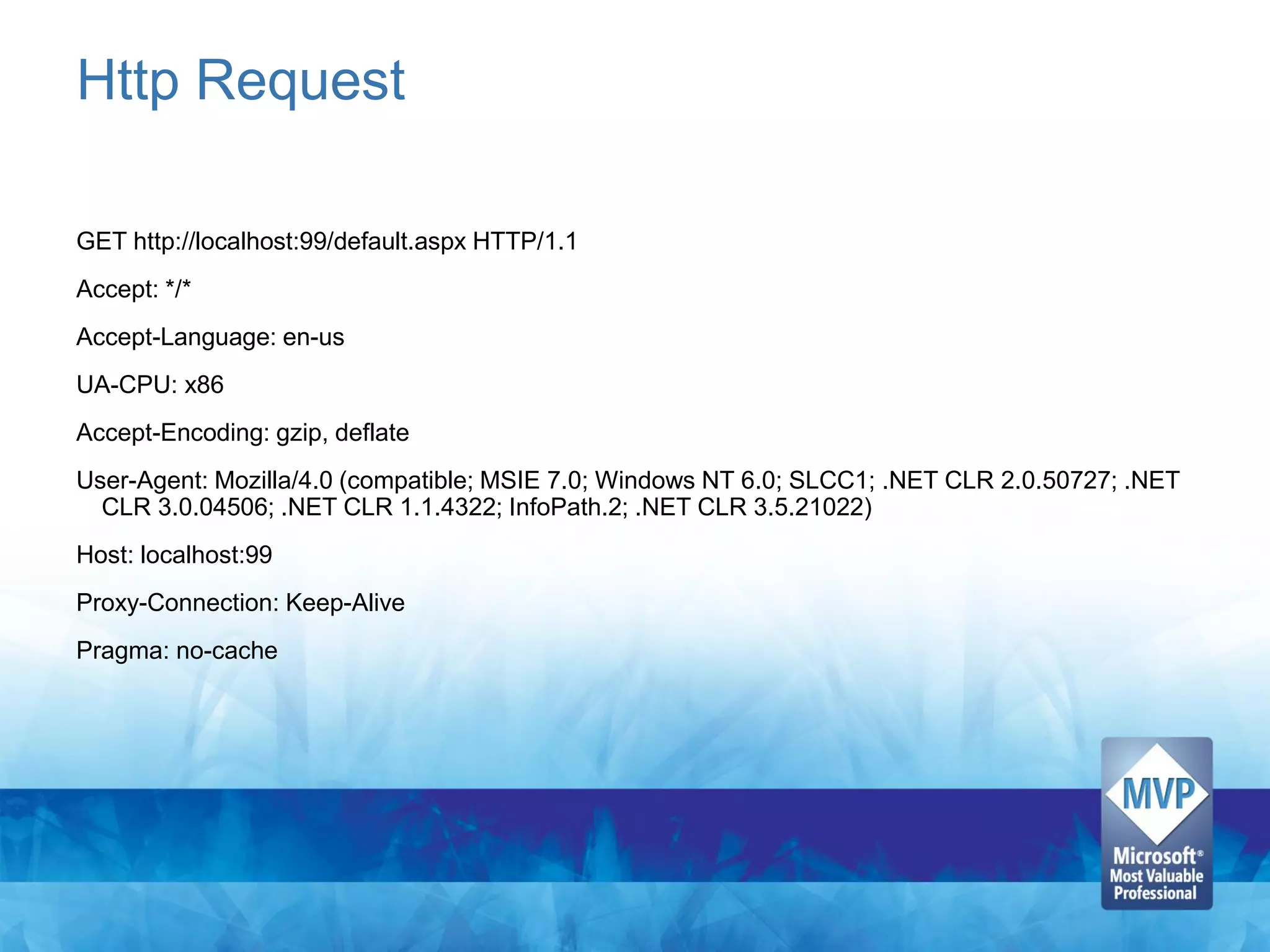 Http Request

GET http://localhost:99/default.aspx HTTP/1.1
Accept: */*
Accept-Language: en-us
UA-CPU: x86
Accept-Encoding: gzip, deflate
User-Agent: Mozilla/4.0 (compatible; MSIE 7.0; Windows NT 6.0; SLCC1; .NET CLR 2.0.50727; .NET
  CLR 3.0.04506; .NET CLR 1.1.4322; InfoPath.2; .NET CLR 3.5.21022)
Host: localhost:99
Proxy-Connection: Keep-Alive
Pragma: no-cache
 
