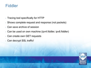 Fiddler

•   Tracing tool specifically for HTTP
•   Shows complete request and response (not packets)
•   Can save archive of session
•   Can be used on own machine (ipv4.fiddler, ipv6.fiddler)
•   Can create own GET requests
•   Can decrypt SSL traffic!
 