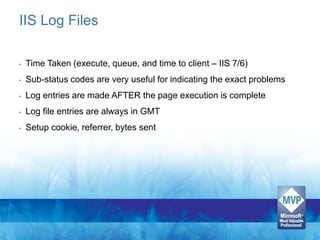 IIS Log Files

•   Time Taken (execute, queue, and time to client – IIS 7/6)
•   Sub-status codes are very useful for indicating the exact problems
•   Log entries are made AFTER the page execution is complete
•   Log file entries are always in GMT
•   Setup cookie, referrer, bytes sent
 