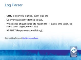 Log Parser

•   Utility to query IIS log files, event logs, etc
•   Query syntax nearly identical to SQL
•   Write series of queries for site health (HTTP status, time taken, file
    sizes, down pages, orders, etc)
•   ASP.NET Response.AppendToLog( )


Download Log Parser at http://tinyurl.com/5uoxz
 