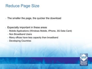 Reduce Page Size

•   The smaller the page, the quicker the download


•   Especially important in these areas
    – Mobile Applications (Windows Mobile, IPhone, 3G Data Card)
    – Non Broadband Users
    – Many offices have less capacity than broadband
    – Developing Countries
 