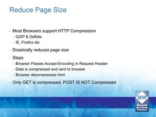 Reduce Page Size

•   Most Browsers support HTTP Compression
    –   GZIP & Deflate
    –   IE, Firefox etc
•   Drastically reduces page size
•   Steps
    – Browser Passes Accept-Encoding in Request Header
    – Data is compressed and sent to browser
    – Browser decompresses html

•   Only GET is compressed, POST IS NOT Compressed
 