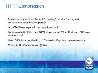 HTTP Compression

•   Server evaluates the “Accept-Encoding” header for request,
    compresses resulting response
•   largeGridView.aspx - 41 frames down to 7
•   Implemented in February 2003 when about 3% of Fortune 1000 web
    sites utilized
•   Used 53% less bandwidth, ~25% faster Keynote measurements
•   Now use IIS Compression (free)
 