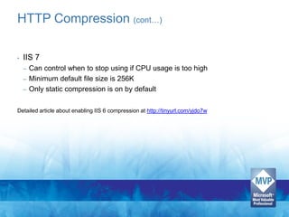 HTTP Compression (cont…)

•   IIS 7
    –   Can control when to stop using if CPU usage is too high
    –   Minimum default file size is 256K
    –   Only static compression is on by default

Detailed article about enabling IIS 6 compression at http://tinyurl.com/yjdo7w
 