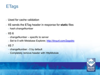 ETags

•   Used for cache validation
•   IIS sends the ETag header in response for static files
    –   hash:changeNumber
•   IIS 6
    – changeNumber – specific to server
    – Set to 0 with Metabase Explorer, http://tinyurl.com/2agsbtc

•   IIS 7
    – changeNumber - 0 by default
    – Completely remove header with HttpModule
 