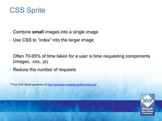 CSS Sprite

•   Combine small images into a single image
•   Use CSS to “index” into the larger image


•   Often 70-95% of time taken for a user is time requesting components
    (images, .css, .js)
•   Reduce the number of requests


**Free CSS Sprite generator at http://spritegen.website-performance.org/
 