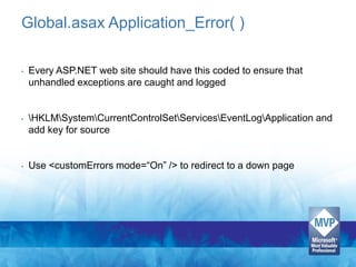 Global.asax Application_Error( )

•   Every ASP.NET web site should have this coded to ensure that
    unhandled exceptions are caught and logged


•   HKLMSystemCurrentControlSetServicesEventLogApplication and
    add key for source


•   Use <customErrors mode=“On” /> to redirect to a down page
 
