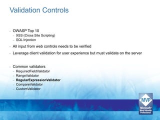 Validation Controls

•   OWASP Top 10
    – XSS (Cross Site Scripting)
    – SQL Injection

•   All input from web controls needs to be verified
•   Leverage client validation for user experience but must validate on the server


•   Common validators
    –   RequiredFieldValidator
    –   RangeValidator
    –   RegularExpressionValidator
    –   CompareValidator
    –   CustomValidator
 