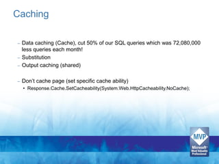 Caching

– Data caching (Cache), cut 50% of our SQL queries which was 72,080,000
  less queries each month!
– Substitution
– Output caching (shared)


–   Don’t cache page (set specific cache ability)
    • Response.Cache.SetCacheability(System.Web.HttpCacheability.NoCache);
 