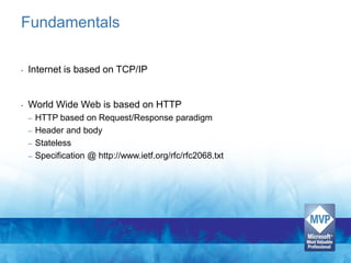 Fundamentals

•   Internet is based on TCP/IP


•   World Wide Web is based on HTTP
    – HTTP based on Request/Response paradigm
    – Header and body
    – Stateless
    – Specification @ http://www.ietf.org/rfc/rfc2068.txt
 
