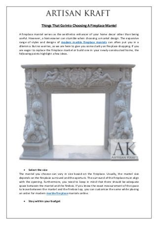Things That Go Into Choosing A Fireplace Mantel
A fireplace mantel serves as the aesthetics enhancer of your home decor other than being
useful. However, a homeowner can stumble when choosing a mantel design. The expansive
range of styles and designs of modern marble fireplace mantels can often put you in a
dilemma. But no worries, as we are here to give you some clarity on fireplace shopping. If you
are eager to replace the fireplace mantel or build one in your newly-constructed home, the
following points highlight a few ideas.
 Select the size
The mantel you choose can vary in size based on the fireplace. Usually, the mantel size
depends on the fireplace surround and the aperture. The surround of the fireplace must align
with the opening. Furthermore, you need to keep in mind that there should be adequate
space between the mantel and the firebox. If you know the exact measurement of the space
to leave between the mantel and the firebox top, you can customize the same while placing
an order for modern marble fireplace mantels online.
 Stay within your budget
 