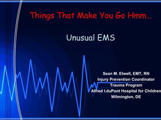 Things That Make You Go Hmm… Unusual EMS Sean M. Elwell, EMT, RN Injury Prevention Coordinator Trauma Program Alfred I.duPont Hospital for Children Wilmington, DE 