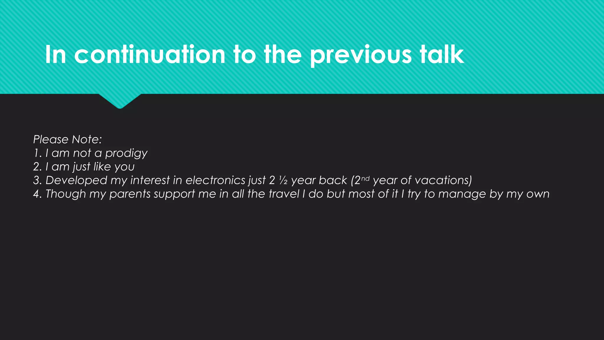 In continuation to the previous talk
Please Note:
1. I am not a prodigy
2. I am just like you
3. Developed my interest in electronics just 2 ½ year back (2nd
year of vacations)
4. Though my parents support me in all the travel I do but most of it I try to manage by my own
 