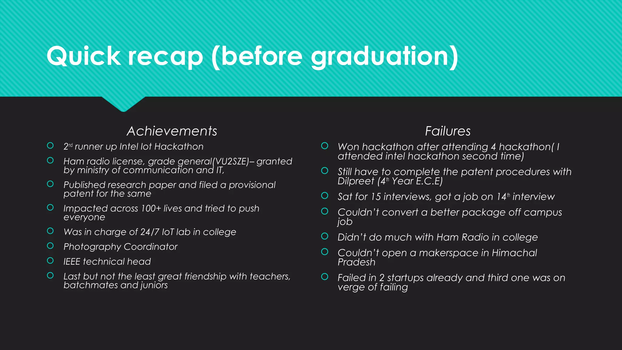 Quick recap (before graduation)
Achievements
 2nd
runner up Intel Iot Hackathon
 Ham radio license, grade general(VU2SZE)– granted
by ministry of communication and IT,
 Published research paper and filed a provisional
patent for the same
 Impacted across 100+ lives and tried to push
everyone
 Was in charge of 24/7 IoT lab in college
 Photography Coordinator
 IEEE technical head
 Last but not the least great friendship with teachers,
batchmates and juniors
Failures
 Won hackathon after attending 4 hackathon( I
attended intel hackathon second time)
 Still have to complete the patent procedures with
Dilpreet (4th
Year E.C.E)
 Sat for 15 interviews, got a job on 14th
interview
 Couldn’t convert a better package off campus
job
 Didn’t do much with Ham Radio in college
 Couldn’t open a makerspace in Himachal
Pradesh
 Failed in 2 startups already and third one was on
verge of failing
 