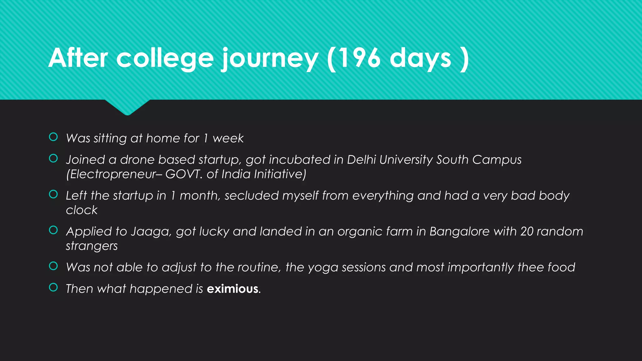 After college journey (196 days )
 Was sitting at home for 1 week
 Joined a drone based startup, got incubated in Delhi University South Campus
(Electropreneur– GOVT. of India Initiative)
 Left the startup in 1 month, secluded myself from everything and had a very bad body
clock
 Applied to Jaaga, got lucky and landed in an organic farm in Bangalore with 20 random
strangers
 Was not able to adjust to the routine, the yoga sessions and most importantly thee food
 Then what happened is eximious.
 