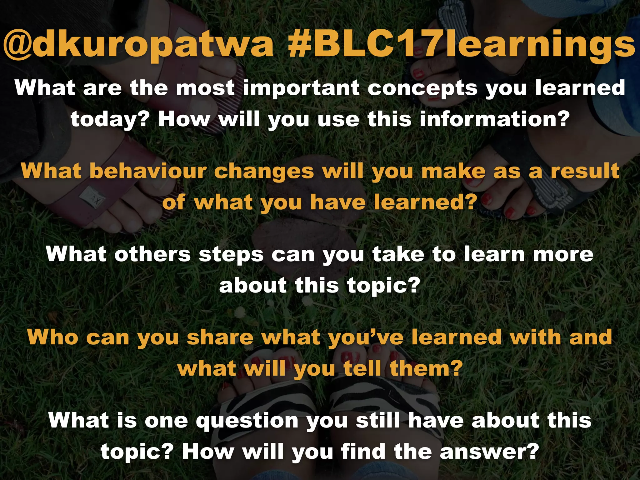 What are the most important concepts you learned
today? How will you use this information?
What behaviour changes will you make as a result
of what you have learned?
What others steps can you take to learn more
about this topic?
Who can you share what you’ve learned with and
what will you tell them?
What is one question you still have about this
topic? How will you find the answer?
@dkuropatwa #BLC17learnings
 