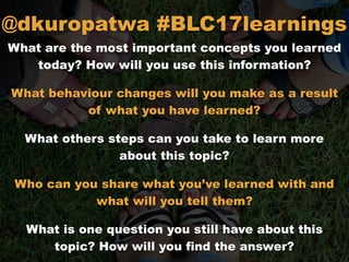 What are the most important concepts you learned
today? How will you use this information?
What behaviour changes will you make as a result
of what you have learned?
What others steps can you take to learn more
about this topic?
Who can you share what you’ve learned with and
what will you tell them?
What is one question you still have about this
topic? How will you find the answer?
@dkuropatwa #BLC17learnings
 