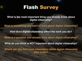 What is the most important thing you already know about
digital citizenship?
What is something you want to learn about digital citizenship?
How does digital citizenship affect the work you do?
What is a question you already have about digital citizenship?
What do you think is NOT important about digital citizenship?
Where can you ﬁnd more information about digital citizenship
after today?
Flash Survey
 