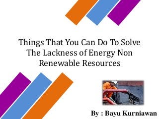 Things That You Can Do To Solve
The Lackness of Energy Non
Renewable Resources
By : Bayu Kurniawan
 