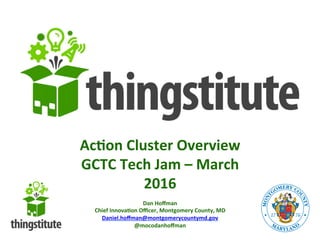 Ac#on	
  Cluster	
  Overview	
  
GCTC	
  Tech	
  Jam	
  –	
  March	
  
2016	
  
Dan	
  Hoﬀman	
  
Chief	
  Innova#on	
  Oﬃcer,	
  Montgomery	
  County,	
  MD	
  
Daniel.hoﬀman@montgomerycountymd.gov	
  
@mocodanhoﬀman	
  
 