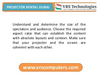 www.vrscomputers.com
PROJECTOR RENTAL DUBAI
Understand and determine the size of the
spectators and audience. Choose the required
aspect ratio that can establish the content
with absolute layouts and context. Make sure
that your projector and the screen are
coherent with each other.
 