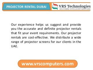 www.vrscomputers.com
PROJECTOR RENTAL DUBAI
Our experience helps us suggest and provide
you the accurate and definite projector rentals
that fit your event requirements. Our projector
rentals are cost-effective. We distribute a wide
range of projector screens for our clients in the
UAE.
 