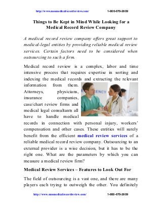                http://www.mosmedicalrecordreview.com/                       1­800­670­2809
Things to Be Kept in Mind While Looking for a
Medical Record Review Company
A medical record review company offers great support to
medical-legal entities by providing reliable medical review
services. Certain factors need to be considered when
outsourcing to such a firm.
Medical record review is a complex, labor and time
intensive process that requires expertise in sorting and
indexing the medical records and extracting the relevant
information from them.
Attorneys, physicians,
insurance companies,
case/chart review firms and
medical legal consultants all
have to handle medical
records in connection with personal injury, workers’
compensation and other cases. These entities will surely
benefit from the efficient medical review services of a
reliable medical record review company. Outsourcing to an
external provider is a wise decision, but it has to be the
right one. What are the parameters by which you can
measure a medical review firm?
Medical Review Services – Features to Look Out For
The field of outsourcing is a vast one, and there are many
players each trying to outweigh the other. You definitely
            http://www.mosmedicalrecordreview.com/                          1­800­670­2809
 