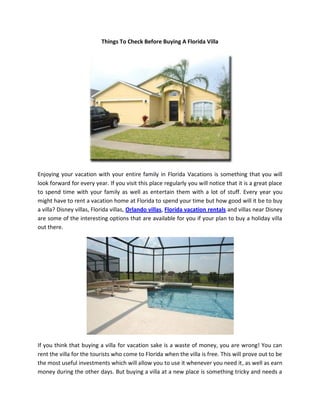 Things To Check Before Buying A Florida Villa




Enjoying your vacation with your entire family in Florida Vacations is something that you will
look forward for every year. If you visit this place regularly you will notice that it is a great place
to spend time with your family as well as entertain them with a lot of stuff. Every year you
might have to rent a vacation home at Florida to spend your time but how good will it be to buy
a villa? Disney villas, Florida villas, Orlando villas, Florida vacation rentals and villas near Disney
are some of the interesting options that are available for you if your plan to buy a holiday villa
out there.




If you think that buying a villa for vacation sake is a waste of money, you are wrong! You can
rent the villa for the tourists who come to Florida when the villa is free. This will prove out to be
the most useful investments which will allow you to use it whenever you need it, as well as earn
money during the other days. But buying a villa at a new place is something tricky and needs a
 
