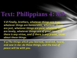 Text: Philippians 4: 8-9 
V.8 Finally, brothers, whatever things are true, 
whatever things are honourable, whatever things 
are just, whatever things are pure, whatever things 
are lovely, whatever things are of good report; if 
there is any virtue, and if there is any praise, think 
about these things. 
V.9 The things which you learned, received, heard, 
and saw in me: do these things, and the God of 
peace will be with you. 
 