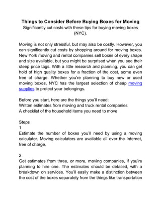 Things to Consider Before Buying Boxes for Moving
  Significantly cut costs with these tips for buying moving boxes
                                (NYC).

Moving is not only stressful, but may also be costly. However, you
can significantly cut costs by shopping around for moving boxes.
New York moving and rental companies sell boxes of every shape
and size available, but you might be surprised when you see their
steep price tags. With a little research and planning, you can get
hold of high quality boxes for a fraction of the cost, some even
free of charge. Whether you’re planning to buy new or used
moving boxes, NYC has the largest selection of cheap moving
supplies to protect your belongings.

Before you start, here are the things you’ll need:
Written estimates from moving and truck rental companies
A checklist of the household items you need to move

Steps
1
Estimate the number of boxes you’ll need by using a moving
calculator. Moving calculators are available all over the Internet,
free of charge.

2
Get estimates from three, or more, moving companies, if you’re
planning to hire one. The estimates should be detailed, with a
breakdown on services. You’ll easily make a distinction between
the cost of the boxes separately from the things like transportation
 