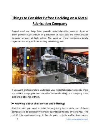 Things to Consider Before Deciding on a Metal
Fabrication Company
Several small and huge firms provide metal fabrication services. Some of
them provide huge amount of production at low costs and some provide
bespoke services at high prices. The work of these companies totally
depends on the type of clients they are dealing with.
If you want professionals to undertake your metal fabrication projects, there
are several things you must consider before deciding on a company. Let’s
take a tool at some of them.
➢ Knowing about the services and offerings
The first step you need to take before joining hands with one of these
companies is to physically visit their operational facility or workshop. Find
out if it is spacious enough to handle your projects and business needs
1 ​http://www.altparts.com/
 