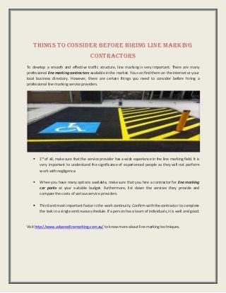 Things To Consider Before Hiring Line Marking
Contractors
To develop a smooth and effective traffic structure, line marking is very important. There are many
professional line marking contractors available in the market. You can find them on the internet or your
local business directory. However, there are certain things you need to consider before hiring a
professional line marking service providers.
 1st
of all, make sure that the service provider has a wide experience in the line marking field. It is
very important to understand the significance of experienced people as they will not perform
work with negligence.
 When you have many options available, make sure that you hire a contractor for line marking
car parks at your suitable budget. Furthermore, list down the services they provide and
compare the costs of various service providers.
 Third and most important factor is the work continuity. Confirm with the contractor to complete
the task in a single continuous schedule. If a person has a team of individuals, it is well and good.
Visit http://www.advancelinemarking.com.au/ to know more about line marking techniques.
 