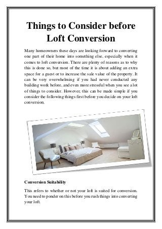 Things to Consider before
Loft Conversion
Many homeowners these days are looking forward to converting
one part of their home into something else, especially when it
comes to loft conversion. There are plenty of reasons as to why
this is done so, but most of the time it is about adding an extra
space for a guest or to increase the sale value of the property. It
can be very overwhelming if you had never conducted any
building work before, and even more stressful when you see a lot
of things to consider. However, this can be made simple if you
consider the following things first before you decide on your loft
conversion.
Conversion Suitability
This refers to whether or not your loft is suited for conversion.
You need to ponder on this before you rush things into converting
your loft.
 