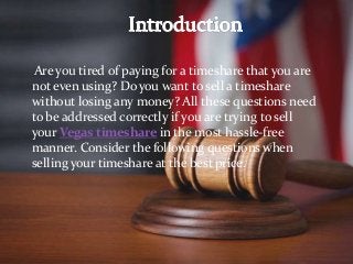 Are you tired of paying for a timeshare that you are
not even using? Do you want to sell a timeshare
without losing any money? All these questions need
to be addressed correctly if you are trying to sell
your Vegas timeshare in the most hassle-free
manner. Consider the following questions when
selling your timeshare at the best price.
 