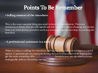  Selling amount of the timeshare
This is the most essential thing you need to keep in consideration. There are
numerous websites that provide significant information without charging any money
from you. Such service providers work as a real estate agents who help in cracking the
best deal.
• A professional assistance is a must
When it comes to selling the timeshare, hiring a qualified advisor emerges as a good
option. A professional can assist you during the entire procedure while helping you
get the most rewarding offer. Vegas timeshare lawyers carry out the whole process
strategically without breaching any legal norm.
 