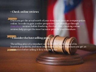 • Check online reviews
Once you get the actual worth of your timeshare, you can compare prices
online. In order to gain a wider perspective, you should go through RCI
timeshare reviews before finalizing the deal. Also, checking online
reviews help you get the most lucrative price for your timeshare.
• Consider the best selling price
The selling price of a timeshare can be decided on the basis of its
location, popularity, and most importantly the type. Make sure you get an
estimation before selling it for a too low price.
 