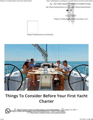 Things To Consider Before Your First Yacht
Charter
Malta Charters (https://maltacharters.com/author/kalin/) - August 13, 2021 -
Blog (https://maltacharters.com/category/blog/)
ps:/
/w
ww.
fac
ebo
ok.c
om
/ma
ltac
har
ters
)
ww.
inst
agr
am.
co
m
/jon
ath
ang
am
bin/
)
(https://maltacharters.com/home/)
(https://web.whatsapp.com/send?phone=+35677361840)
Things To Consider Before Your First Yacht Charter https://maltacharters.com/things-to-consider-before-your-first-yacht-charter/
1 of 6 9/27/2021, 12:00 AM
 