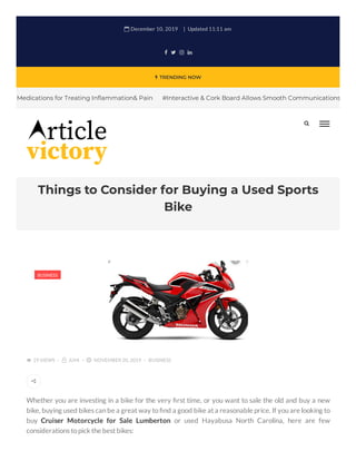  TRENDING NOW
Things to Consider for Buying a Used Sports
Bike
 December 10, 2019 Updated 11:11 am
   
Medications for Treating In ammation& Pain #Interactive & Cork Board Allows Smooth Communications
Whether you are investing in a bike for the very rst time, or you want to sale the old and buy a new
bike, buying used bikes can be a great way to nd a good bike at a reasonable price. If you are looking to
buy Cruiser Motorcycle for Sale Lumberton or used Hayabusa North Carolina, here are few
considerations topick the best bikes:
 29 VIEWS  JUHI  NOVEMBER 20, 2019 BUSINESS
BUSINESS


 