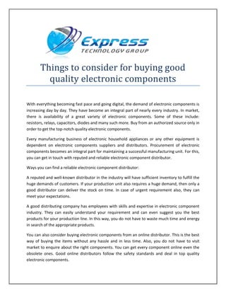 Things to consider for buying good
quality electronic components
With everything becoming fast pace and going digital, the demand of electronic components is
increasing day by day. They have become an integral part of nearly every industry. In market,
there is availability of a great variety of electronic components. Some of these include:
resistors, relays, capacitors, diodes and many such more. Buy from an authorized source only in
order to get the top-notch quality electronic components.
Every manufacturing business of electronic household appliances or any other equipment is
dependent on electronic components suppliers and distributors. Procurement of electronic
components becomes an integral part for maintaining a successful manufacturing unit. For this,
you can get in touch with reputed and reliable electronic component distributor.
Ways you can find a reliable electronic component distributor:
A reputed and well-known distributor in the industry will have sufficient inventory to fulfill the
huge demands of customers. If your production unit also requires a huge demand, then only a
good distributor can deliver the stock on time. In case of urgent requirement also, they can
meet your expectations.
A good distributing company has employees with skills and expertise in electronic component
industry. They can easily understand your requirement and can even suggest you the best
products for your production line. In this way, you do not have to waste much time and energy
in search of the appropriate products.
You can also consider buying electronic components from an online distributor. This is the best
way of buying the items without any hassle and in less time. Also, you do not have to visit
market to enquire about the right components. You can get every component online even the
obsolete ones. Good online distributors follow the safety standards and deal in top quality
electronic components.
 