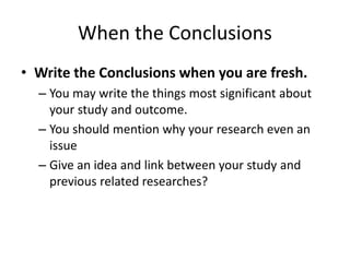 When the Conclusions
• Write the Conclusions when you are fresh.
– You may write the things most significant about
your study and outcome.
– You should mention why your research even an
issue
– Give an idea and link between your study and
previous related researches?
 