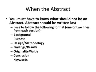 When the Abstract
• You .must have to know what should not be an
Abstract. Abstract should be written last
– I use to follow the following format (one or two lines
from each section)-
– Background
– Purpose
– Design/Methodology
– Findings/Results
– Originality/Value
– Conclusion
– Keywords
 