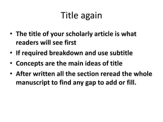 Title again
• The title of your scholarly article is what
readers will see first
• If required breakdown and use subtitle
• Concepts are the main ideas of title
• After written all the section reread the whole
manuscript to find any gap to add or fill.
 