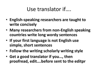 Use translator if….
• English-speaking researchers are taught to
write concisely
• Many researchers from non-English speaking
countries write long wordy sentences
• If your first language is not English use
simple, short sentences
• Follow the writing scholarly writing style
• Get a good translator if you…, then
proofread, edit….before sent to the editpr
 