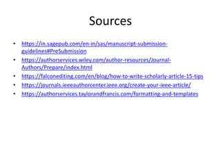 Sources
• https://in.sagepub.com/en-in/sas/manuscript-submission-
guidelines#PreSubmission
• https://authorservices.wiley.com/author-resources/Journal-
Authors/Prepare/index.html
• https://falconediting.com/en/blog/how-to-write-scholarly-article-15-tips
• https://journals.ieeeauthorcenter.ieee.org/create-your-ieee-article/
• https://authorservices.taylorandfrancis.com/formatting-and-templates
 