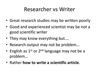 Researcher vs Writer
• Great research studies may be written poorly
• Good and experienced scientist may be not a
good scientific writer
• They may know everything but….
• Research output may not be problem…
• English as 1st or 2nd language may not be a
problem…
• Rather how to write a scientific article.
 
