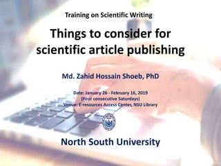 Things to consider for
scientific article publishing
Md. Zahid Hossain Shoeb, PhD
Date: January 26 - February 16, 2019
(Four consecutive Saturdays)
Venue: E-resources Access Center, NSU Library
North South University
Training on Scientific Writing
 