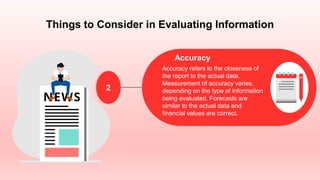 Things to Consider in Evaluating Information
Accuracy
Accuracy refers to the closeness of
the report to the actual data.
Measurement of accuracy varies,
depending on the type of information
being evaluated. Forecasts are
similar to the actual data and
financial values are correct.
2
 