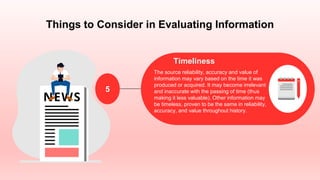 Things to Consider in Evaluating Information
Timeliness
The source reliability, accuracy and value of
information may vary based on the time it was
produced or acquired. It may become irrelevant
and inaccurate with the passing of time (thus
making it less valuable). Other information may
be timeless, proven to be the same in reliability,
accuracy, and value throughout history.
5
 